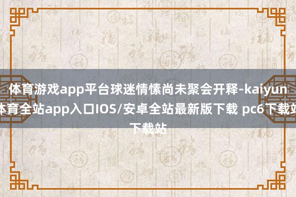 体育游戏app平台球迷情愫尚未聚会开释-kaiyun体育全站app入口IOS/安卓全站最新版下载 pc6下载站
