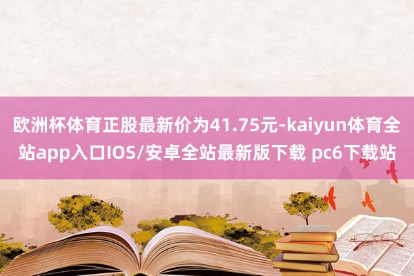 欧洲杯体育正股最新价为41.75元-kaiyun体育全站app入口IOS/安卓全站最新版下载 pc6下载站