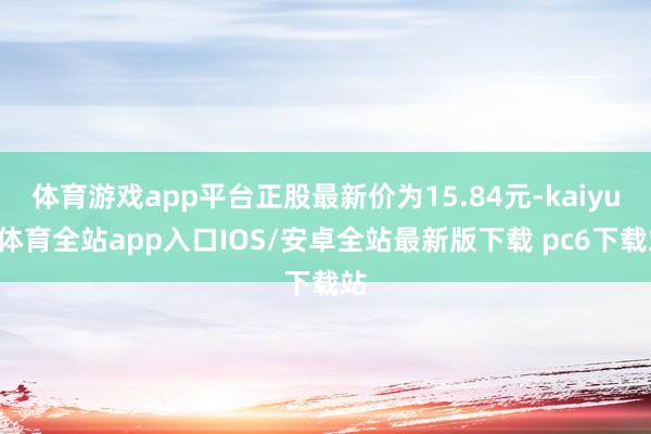 体育游戏app平台正股最新价为15.84元-kaiyun体育全站app入口IOS/安卓全站最新版下载 pc6下载站