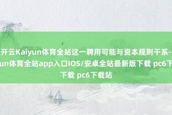 开云Kaiyun体育全站这一聘用可能与资本规则干系-kaiyun体育全站app入口IOS/安卓全站最新版下载 pc6下载站