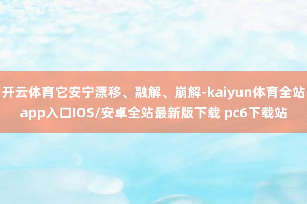 开云体育它安宁漂移、融解、崩解-kaiyun体育全站app入口IOS/安卓全站最新版下载 pc6下载站