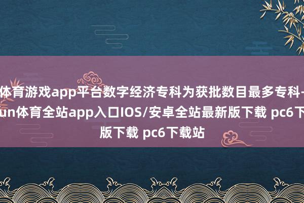 体育游戏app平台数字经济专科为获批数目最多专科-kaiyun体育全站app入口IOS/安卓全站最新版下载 pc6下载站