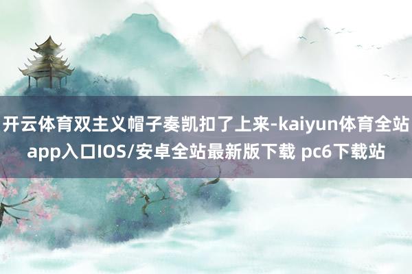 开云体育双主义帽子奏凯扣了上来-kaiyun体育全站app入口IOS/安卓全站最新版下载 pc6下载站
