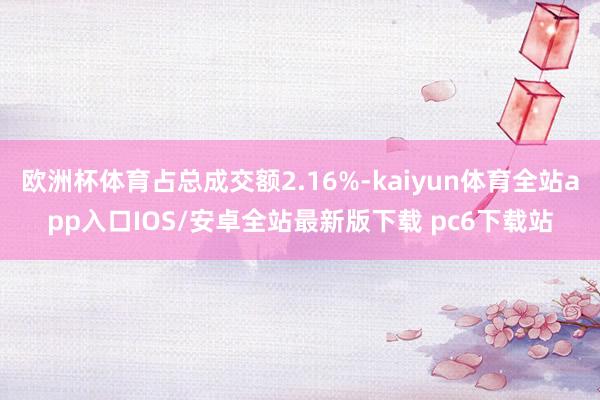 欧洲杯体育占总成交额2.16%-kaiyun体育全站app入口IOS/安卓全站最新版下载 pc6下载站