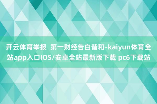 开云体育举报  第一财经告白谐和-kaiyun体育全站app入口IOS/安卓全站最新版下载 pc6下载站