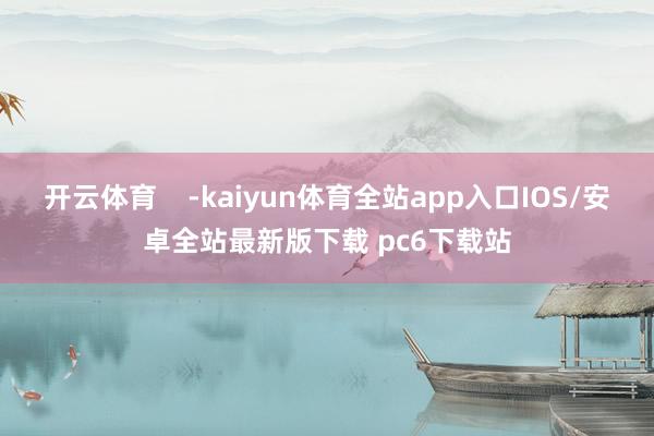 开云体育    -kaiyun体育全站app入口IOS/安卓全站最新版下载 pc6下载站
