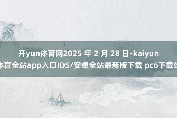 开yun体育网2025 年 2 月 28 日-kaiyun体育全站app入口IOS/安卓全站最新版下载 pc6下载站