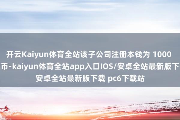 开云Kaiyun体育全站该子公司注册本钱为 1000 万东说念主民币-kaiyun体育全站app入口IOS/安卓全站最新版下载 pc6下载站