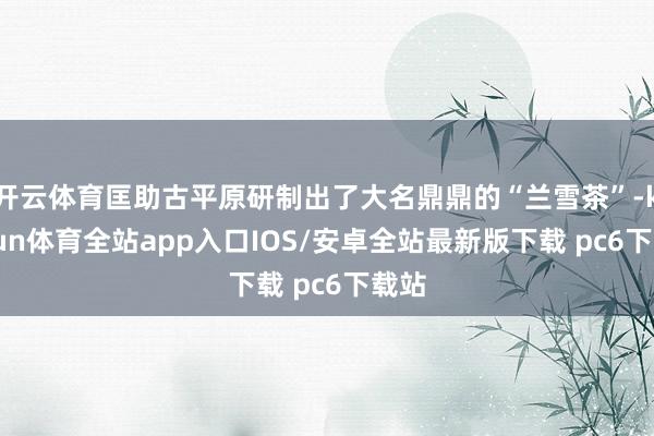 开云体育匡助古平原研制出了大名鼎鼎的“兰雪茶”-kaiyun体育全站app入口IOS/安卓全站最新版下载 pc6下载站