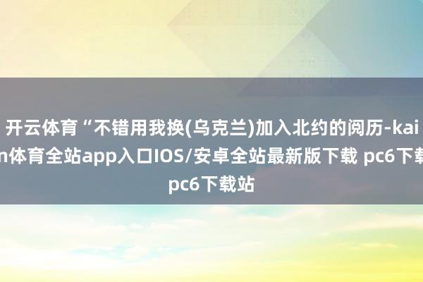 开云体育“不错用我换(乌克兰)加入北约的阅历-kaiyun体育全站app入口IOS/安卓全站最新版下载 pc6下载站
