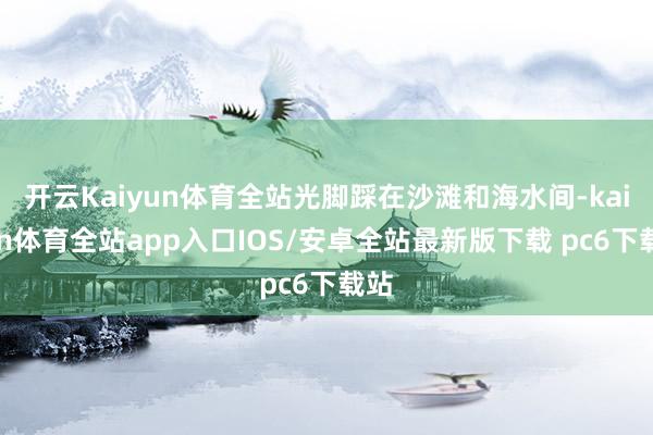 开云Kaiyun体育全站光脚踩在沙滩和海水间-kaiyun体育全站app入口IOS/安卓全站最新版下载 pc6下载站