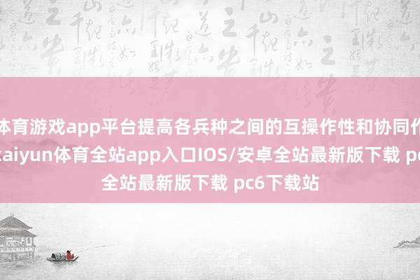 体育游戏app平台提高各兵种之间的互操作性和协同作战智商-kaiyun体育全站app入口IOS/安卓全站最新版下载 pc6下载站