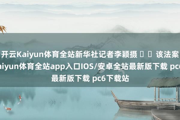 开云Kaiyun体育全站新华社记者李颖摄   该法案次序-kaiyun体育全站app入口IOS/安卓全站最新版下载 pc6下载站