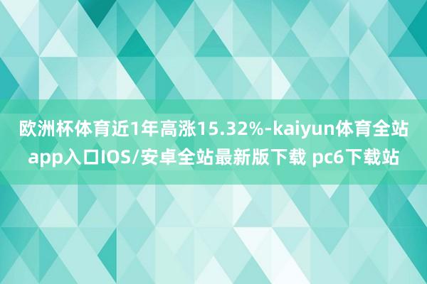 欧洲杯体育近1年高涨15.32%-kaiyun体育全站app入口IOS/安卓全站最新版下载 pc6下载站
