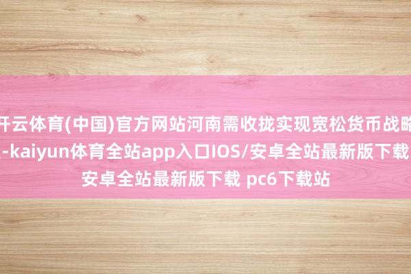 开云体育(中国)官方网站河南需收拢实现宽松货币战略的传导机遇-kaiyun体育全站app入口IOS/安卓全站最新版下载 pc6下载站