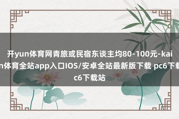 开yun体育网青旅或民宿东谈主均80-100元-kaiyun体育全站app入口IOS/安卓全站最新版下载 pc6下载站