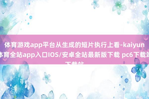 体育游戏app平台从生成的短片执行上看-kaiyun体育全站app入口IOS/安卓全站最新版下载 pc6下载站