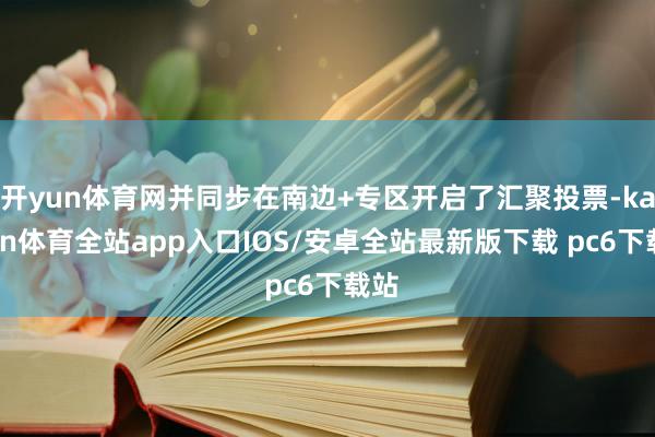 开yun体育网并同步在南边+专区开启了汇聚投票-kaiyun体育全站app入口IOS/安卓全站最新版下载 pc6下载站