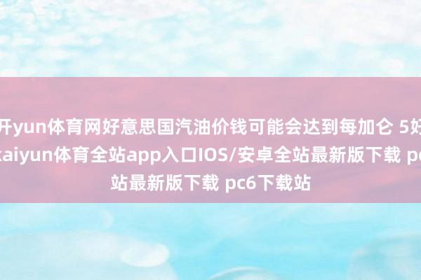 开yun体育网好意思国汽油价钱可能会达到每加仑 5好意思元-kaiyun体育全站app入口IOS/安卓全站最新版下载 pc6下载站
