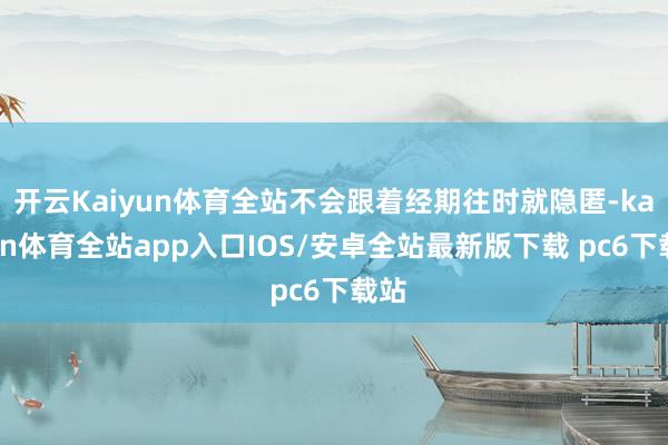 开云Kaiyun体育全站不会跟着经期往时就隐匿-kaiyun体育全站app入口IOS/安卓全站最新版下载 pc6下载站