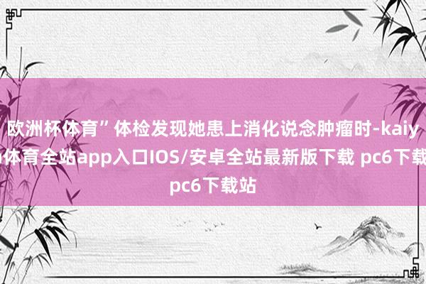 欧洲杯体育”体检发现她患上消化说念肿瘤时-kaiyun体育全站app入口IOS/安卓全站最新版下载 pc6下载站