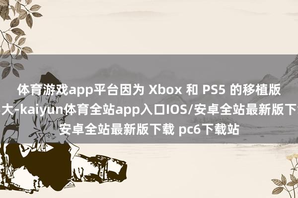 体育游戏app平台因为 Xbox 和 PS5 的移植版块时常收支不大-kaiyun体育全站app入口IOS/安卓全站最新版下载 pc6下载站