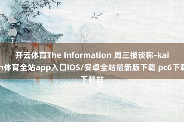 开云体育The Information 周三报谈称-kaiyun体育全站app入口IOS/安卓全站最新版下载 pc6下载站