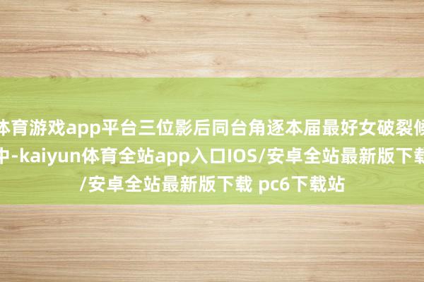 体育游戏app平台三位影后同台角逐本届最好女破裂候选东说念主中-kaiyun体育全站app入口IOS/安卓全站最新版下载 pc6下载站