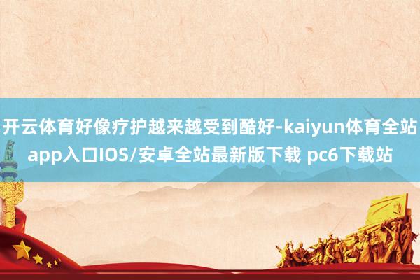 开云体育好像疗护越来越受到酷好-kaiyun体育全站app入口IOS/安卓全站最新版下载 pc6下载站