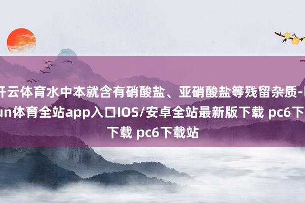 开云体育水中本就含有硝酸盐、亚硝酸盐等残留杂质-kaiyun体育全站app入口IOS/安卓全站最新版下载 pc6下载站