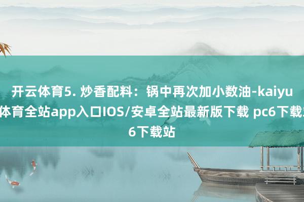 开云体育5. 炒香配料：锅中再次加小数油-kaiyun体育全站app入口IOS/安卓全站最新版下载 pc6下载站