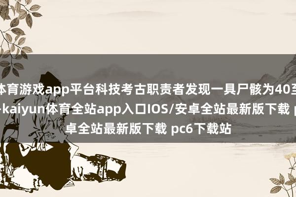 体育游戏app平台科技考古职责者发现一具尸骸为40至50岁男性-kaiyun体育全站app入口IOS/安卓全站最新版下载 pc6下载站