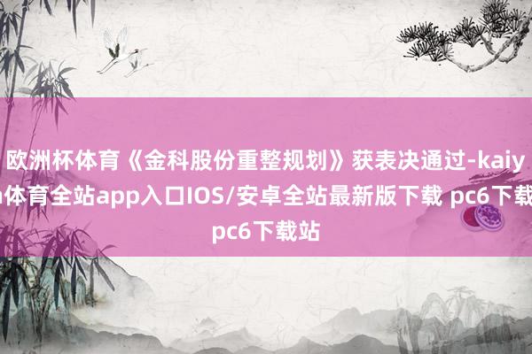 欧洲杯体育《金科股份重整规划》获表决通过-kaiyun体育全站app入口IOS/安卓全站最新版下载 pc6下载站