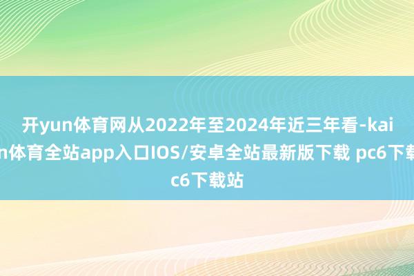 开yun体育网从2022年至2024年近三年看-kaiyun体育全站app入口IOS/安卓全站最新版下载 pc6下载站