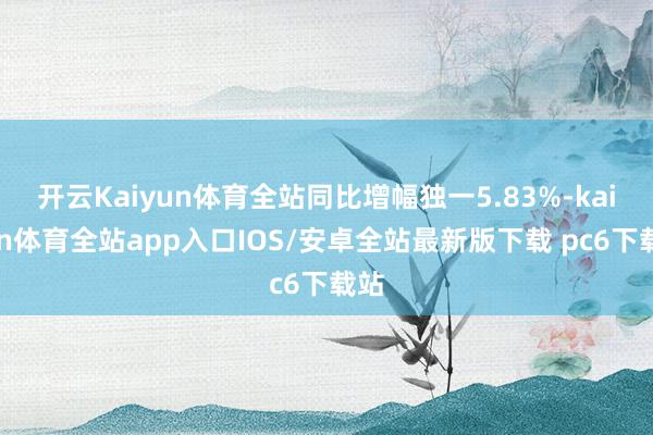 开云Kaiyun体育全站同比增幅独一5.83%-kaiyun体育全站app入口IOS/安卓全站最新版下载 pc6下载站