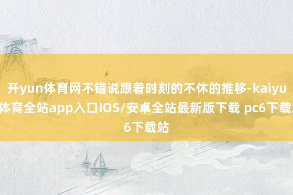 开yun体育网不错说跟着时刻的不休的推移-kaiyun体育全站app入口IOS/安卓全站最新版下载 pc6下载站