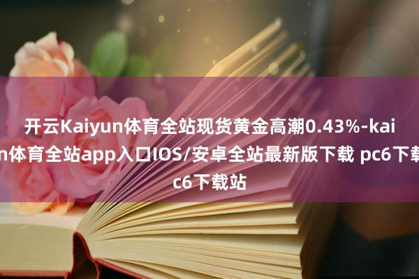 开云Kaiyun体育全站现货黄金高潮0.43%-kaiyun体育全站app入口IOS/安卓全站最新版下载 pc6下载站