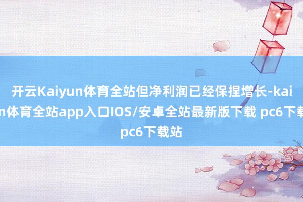 开云Kaiyun体育全站但净利润已经保捏增长-kaiyun体育全站app入口IOS/安卓全站最新版下载 pc6下载站