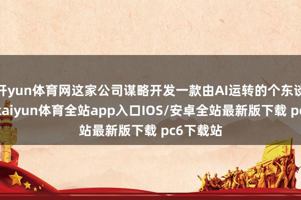 开yun体育网这家公司谋略开发一款由AI运转的个东谈主开采-kaiyun体育全站app入口IOS/安卓全站最新版下载 pc6下载站